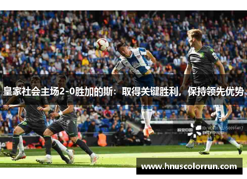 皇家社会主场2-0胜加的斯:取得关键胜利,保持领先优势 皇家社会主场2-0胜加的斯:取得关键胜利,保持领先优势
