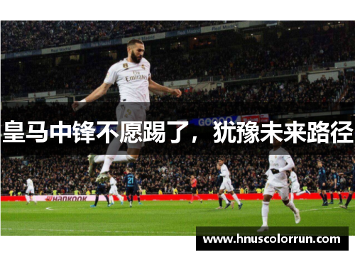 皇马中锋不愿踢了,犹豫未来路径 皇马中锋不愿踢了,犹豫未来路径